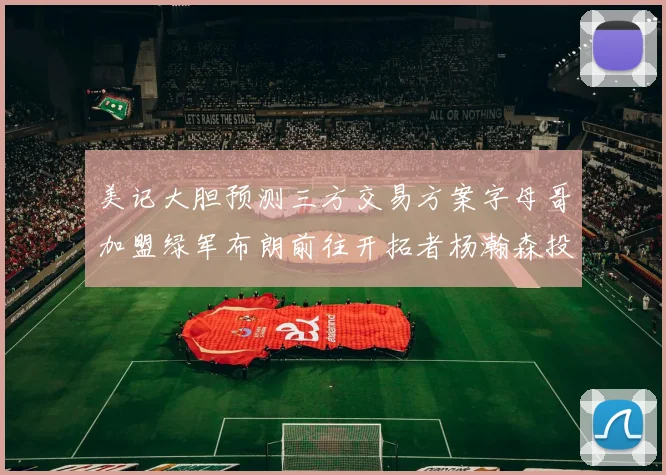 美记大胆预测三方交易方案字母哥加盟绿军布朗前往开拓者杨瀚森投奔雄鹿