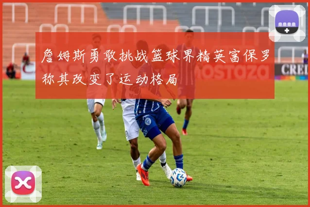 詹姆斯勇敢挑战篮球界精英富保罗称其改变了运动格局