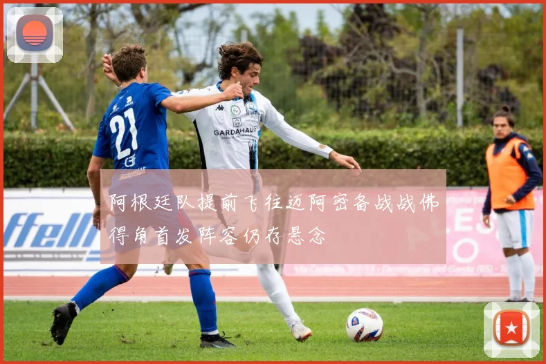 阿根廷队提前飞往迈阿密备战战佛得角首发阵容仍存悬念
