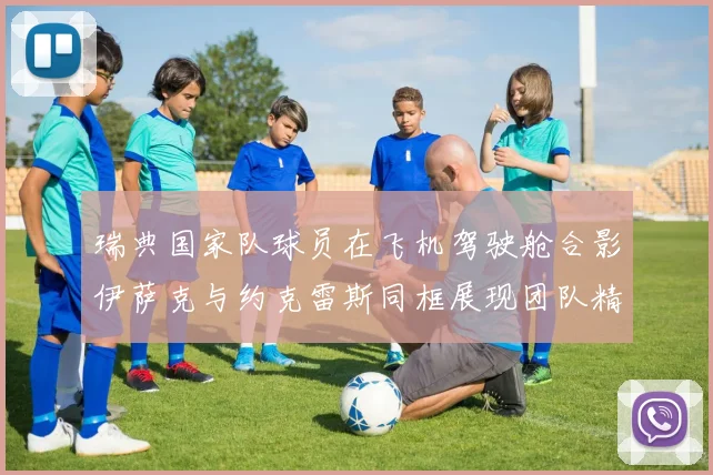 瑞典国家队球员在飞机驾驶舱合影伊萨克与约克雷斯同框展现团队精神