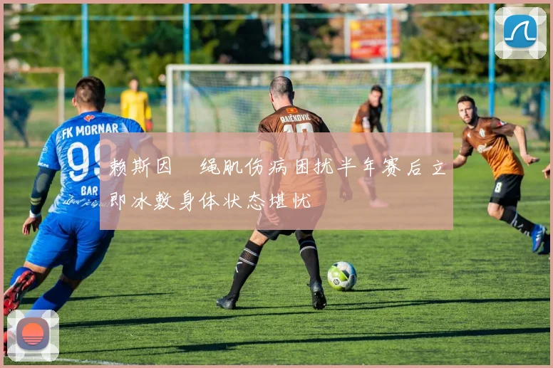 赖斯因腘绳肌伤病困扰半年赛后立即冰敷身体状态堪忧