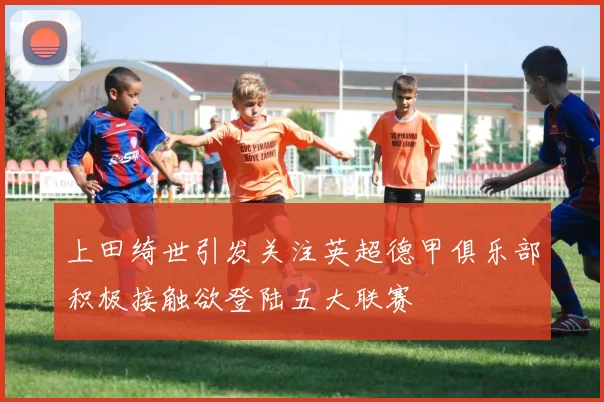 上田绮世引发关注英超德甲俱乐部积极接触欲登陆五大联赛
