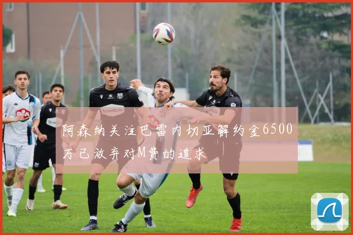 阿森纳关注巴雷内切亚解约金6500万已放弃对M费的追求