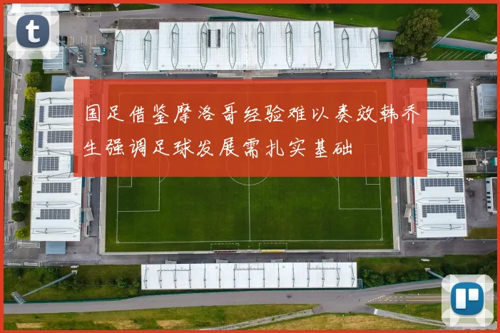 国足借鉴摩洛哥经验难以奏效韩乔生强调足球发展需扎实基础