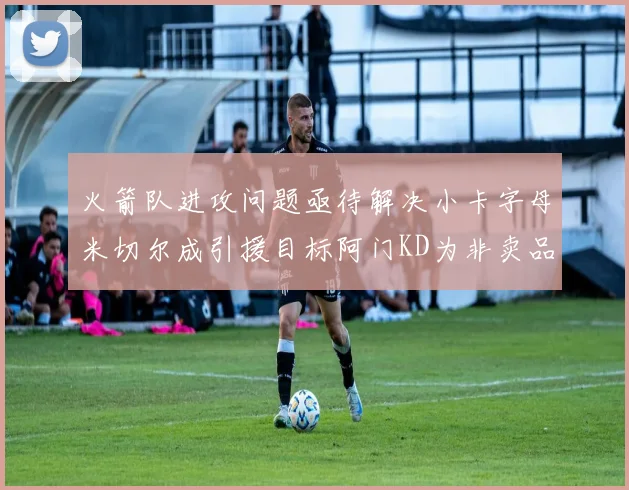 火箭队进攻问题亟待解决小卡字母米切尔成引援目标阿门KD为非卖品
