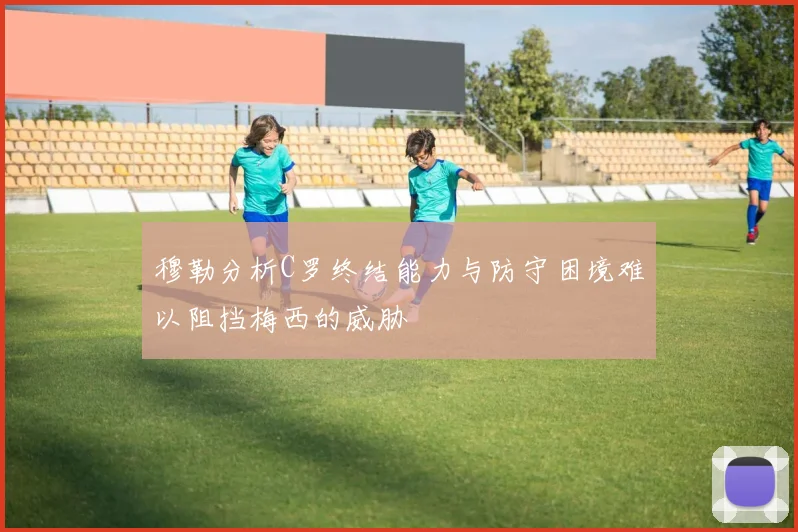穆勒分析C罗终结能力与防守困境难以阻挡梅西的威胁