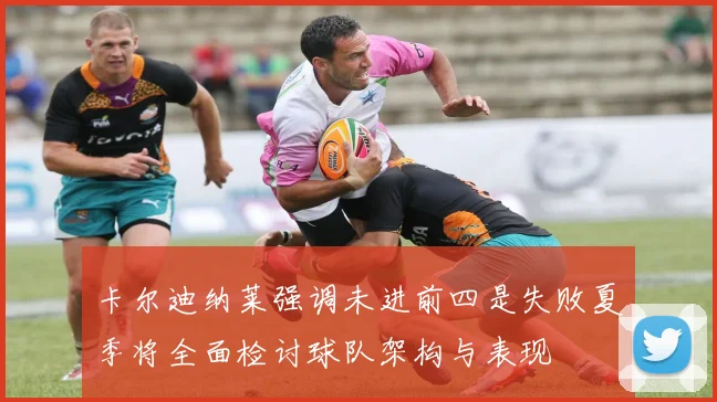 卡尔迪纳莱强调未进前四是失败夏季将全面检讨球队架构与表现