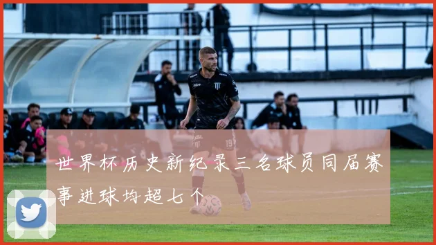 世界杯历史新纪录三名球员同届赛事进球均超七个