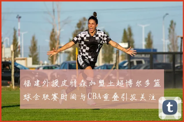 福建外援皮特森加盟土超博尔多篮球会联赛时间与CBA重叠引发关注