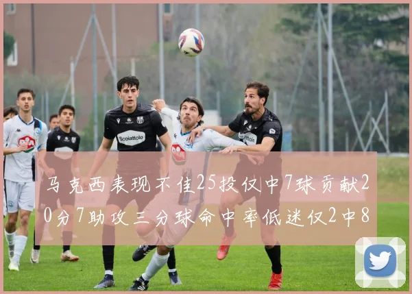 马克西表现不佳25投仅中7球贡献20分7助攻三分球命中率低迷仅2中8