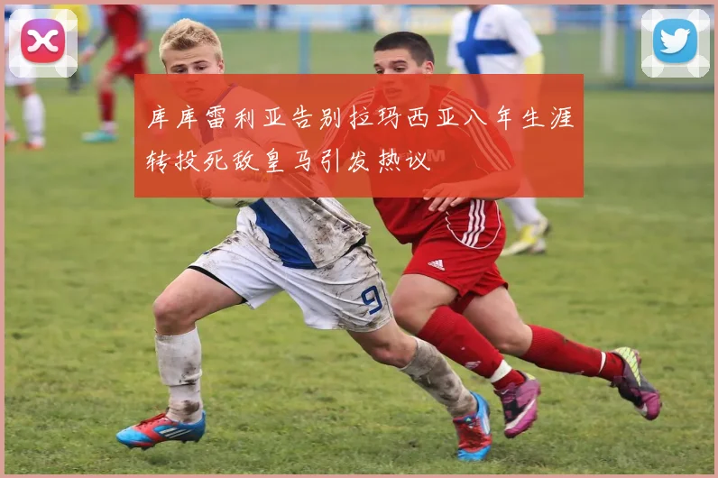 库库雷利亚告别拉玛西亚八年生涯转投死敌皇马引发热议