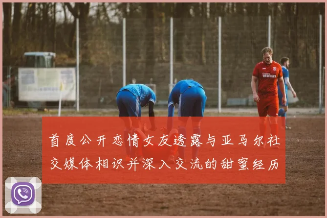 首度公开恋情女友透露与亚马尔社交媒体相识并深入交流的甜蜜经历