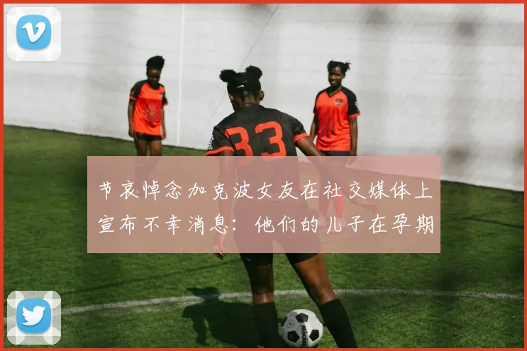 节哀悼念加克波女友在社交媒体上宣布不幸消息：他们的儿子在孕期夭折